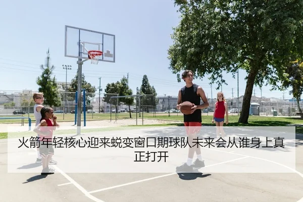 火箭年轻核心迎来蜕变窗口期球队未来会从谁身上真正打开