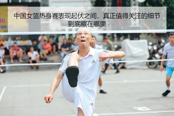 中国女篮热身赛表现起伏之间，真正值得关注的细节到底藏在哪里